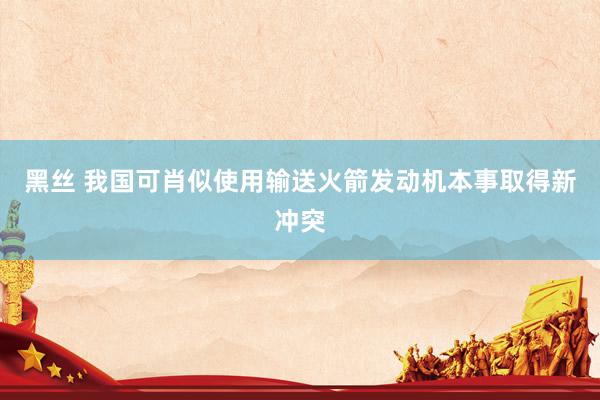 黑丝 我国可肖似使用输送火箭发动机本事取得新冲突
