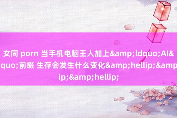 女同 porn 当手机电脑王人加上&ldquo;AI&rdquo;前缀 生存会发生什么变化&hellip;&hellip;