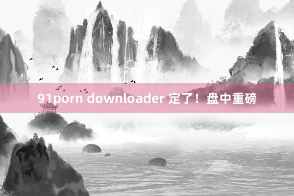 91porn downloader 定了！盘中重磅