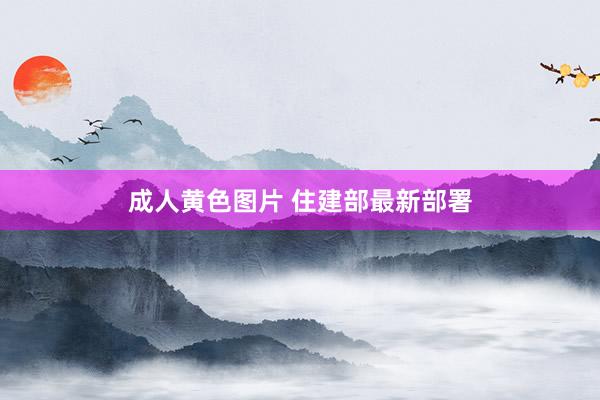 成人黄色图片 住建部最新部署