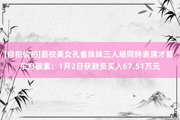 [自拍偷拍]藝校美女孔雀妹妹三人組同時表演才藝 东方碳素：1月2日获融资买入67.51万元