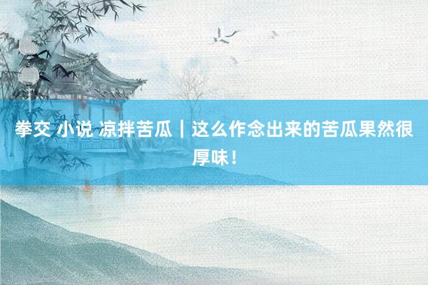 拳交 小说 凉拌苦瓜｜这么作念出来的苦瓜果然很厚味！