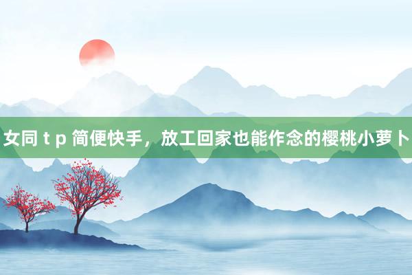 女同 t p 简便快手，放工回家也能作念的樱桃小萝卜