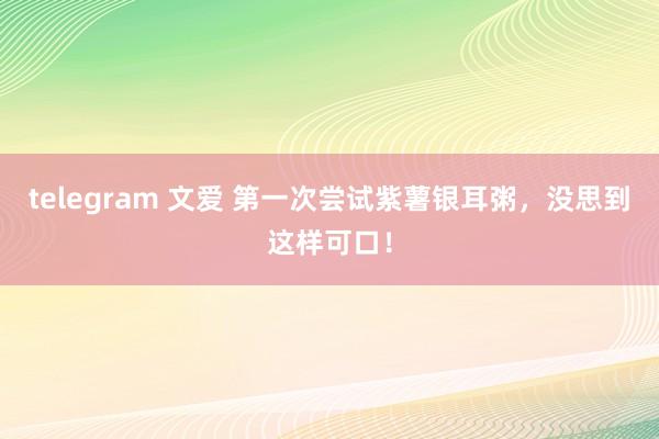 telegram 文爱 第一次尝试紫薯银耳粥，没思到这样可口！