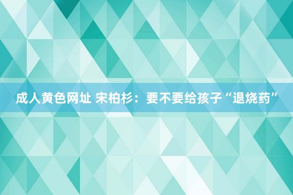 成人黄色网址 宋柏杉：要不要给孩子“退烧药”