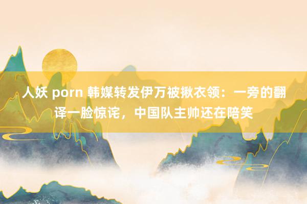 人妖 porn 韩媒转发伊万被揪衣领：一旁的翻译一脸惊诧，中国队主帅还在陪笑