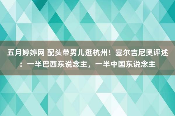 五月婷婷网 配头带男儿逛杭州！塞尔吉尼奥评述：一半巴西东说念主，一半中国东说念主