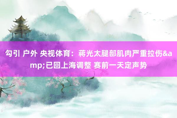 勾引 户外 央视体育：蒋光太腿部肌肉严重拉伤&已回上海调整 赛前一天定声势
