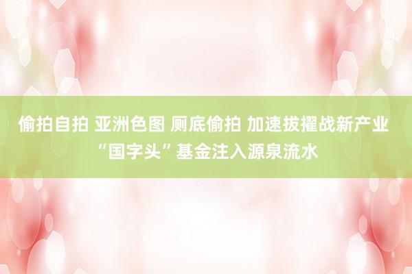 偷拍自拍 亚洲色图 厕底偷拍 加速拔擢战新产业 “国字头”基金注入源泉流水