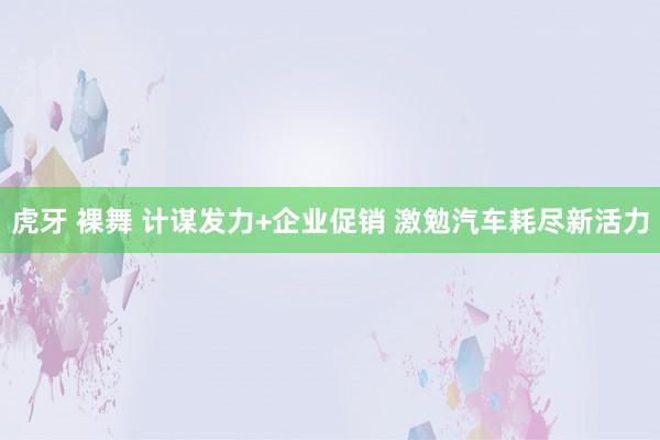 虎牙 裸舞 计谋发力+企业促销 激勉汽车耗尽新活力