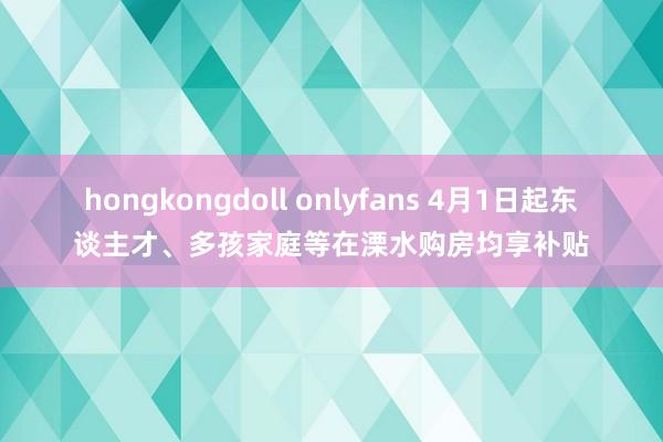 hongkongdoll onlyfans 4月1日起东谈主才、多孩家庭等在溧水购房均享补贴