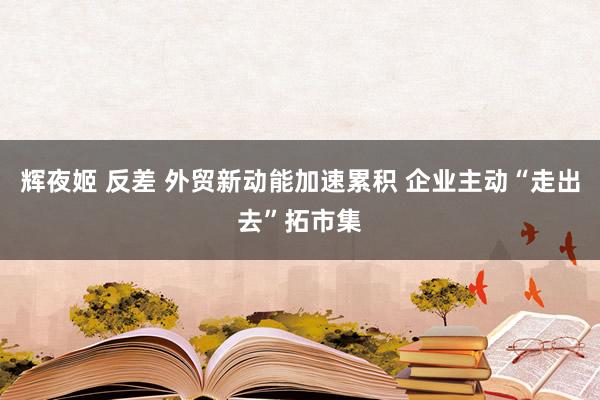 辉夜姬 反差 外贸新动能加速累积 企业主动“走出去”拓市集