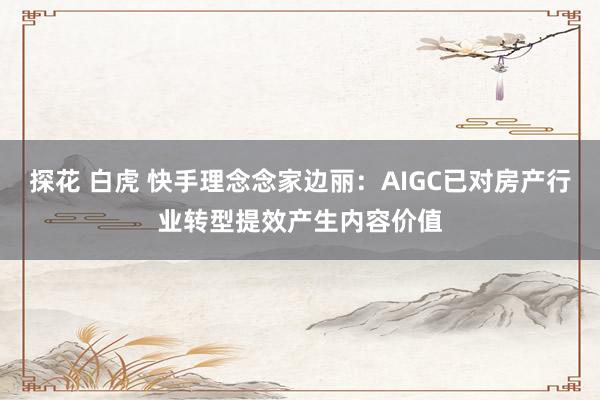 探花 白虎 快手理念念家边丽：AIGC已对房产行业转型提效产生内容价值