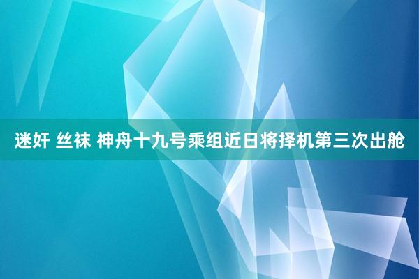 迷奸 丝袜 神舟十九号乘组近日将择机第三次出舱