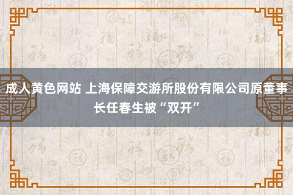 成人黄色网站 上海保障交游所股份有限公司原董事长任春生被“双开”