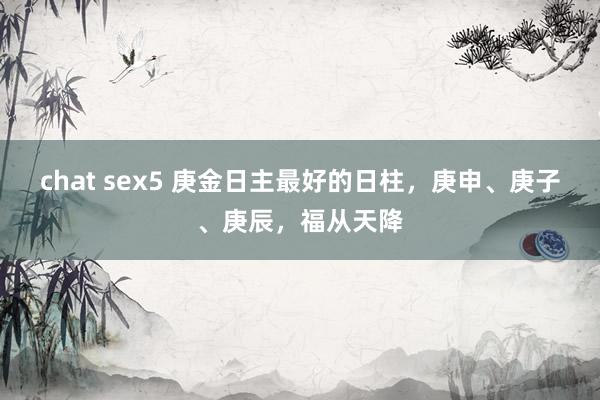 chat sex5 庚金日主最好的日柱，庚申、庚子、庚辰，福从天降