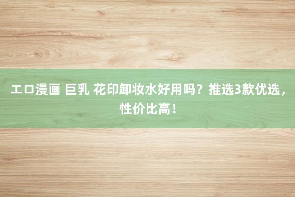 エロ漫画 巨乳 花印卸妆水好用吗？推选3款优选，性价比高！