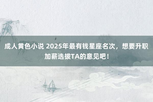成人黄色小说 2025年最有钱星座名次，想要升职加薪选拔TA的意见吧！