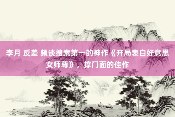 李月 反差 频谈搜索第一的神作《开局表白好意思女师尊》，撑门面的佳作
