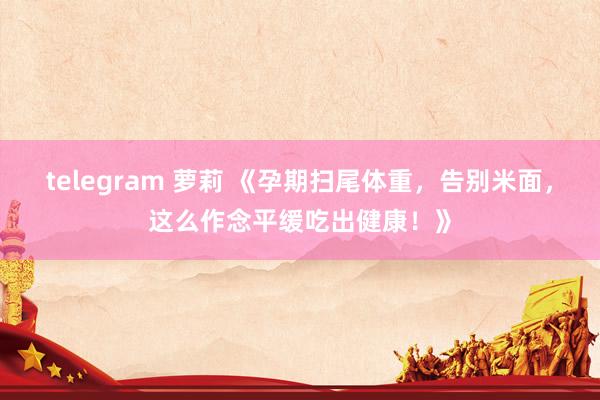 telegram 萝莉 《孕期扫尾体重，告别米面，这么作念平缓吃出健康！》