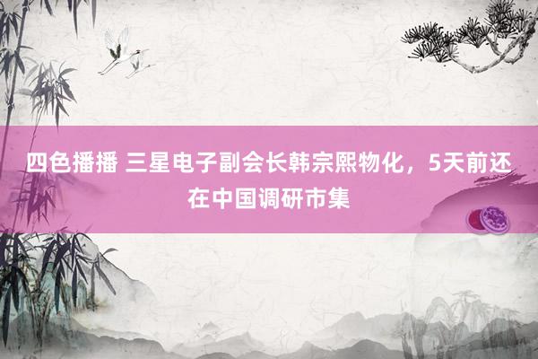 四色播播 三星电子副会长韩宗熙物化，5天前还在中国调研市集