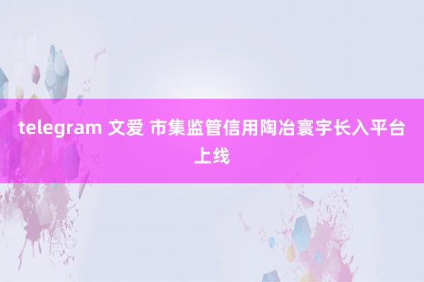 telegram 文爱 市集监管信用陶冶寰宇长入平台上线