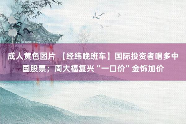 成人黄色图片 【经纬晚班车】国际投资者唱多中国股票；周大福复兴“一口价”金饰加价