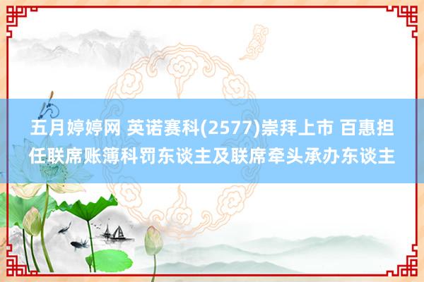 五月婷婷网 英诺赛科(2577)崇拜上市 百惠担任联席账簿科罚东谈主及联席牵头承办东谈主