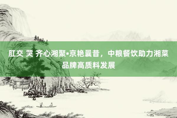 肛交 哭 齐心湘聚•京艳曩昔，中粮餐饮助力湘菜品牌高质料发展