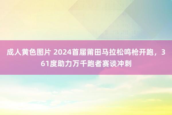 成人黄色图片 2024首届莆田马拉松鸣枪开跑，361度助力万千跑者赛谈冲刺