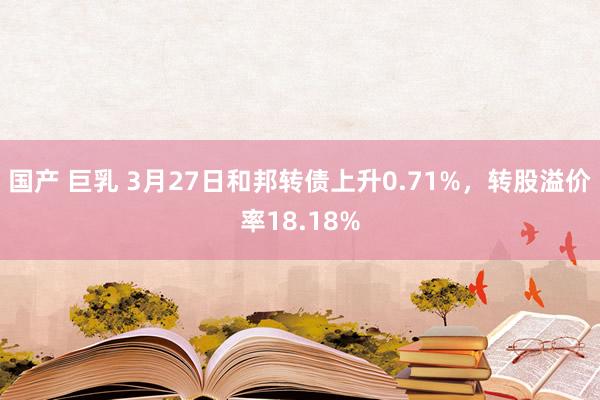 国产 巨乳 3月27日和邦转债上升0.71%，转股溢价率18.18%