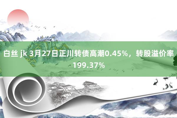 白丝 jk 3月27日正川转债高潮0.45%，转股溢价率199.37%
