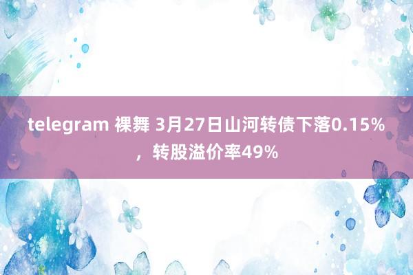 telegram 裸舞 3月27日山河转债下落0.15%，转股溢价率49%