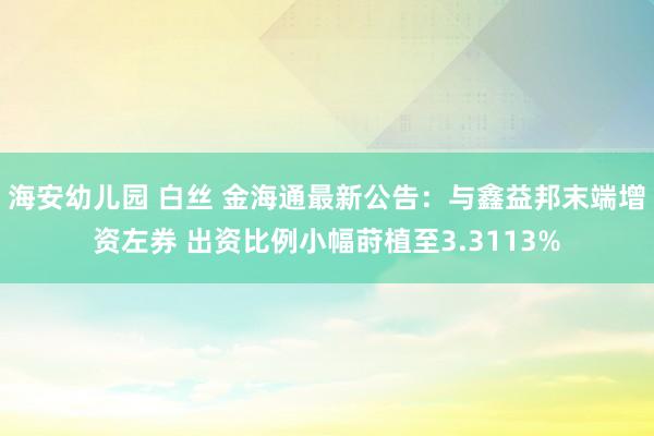 海安幼儿园 白丝 金海通最新公告：与鑫益邦末端增资左券 出资比例小幅莳植至3.3113%