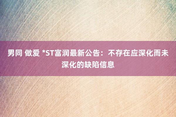 男同 做爱 *ST富润最新公告：不存在应深化而未深化的缺陷信息