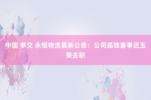 中国 拳交 永恒物流最新公告：公司孤独董事迟玉荣去职