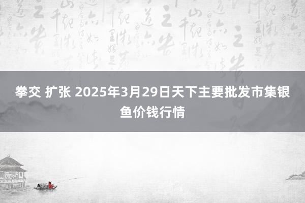 拳交 扩张 2025年3月29日天下主要批发市集银鱼价钱行情