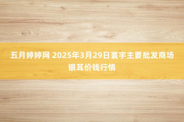 五月婷婷网 2025年3月29日寰宇主要批发商场银耳价钱行情