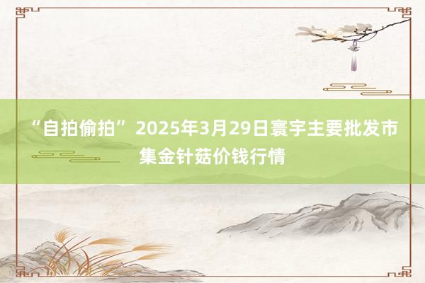 “自拍偷拍” 2025年3月29日寰宇主要批发市集金针菇价钱行情