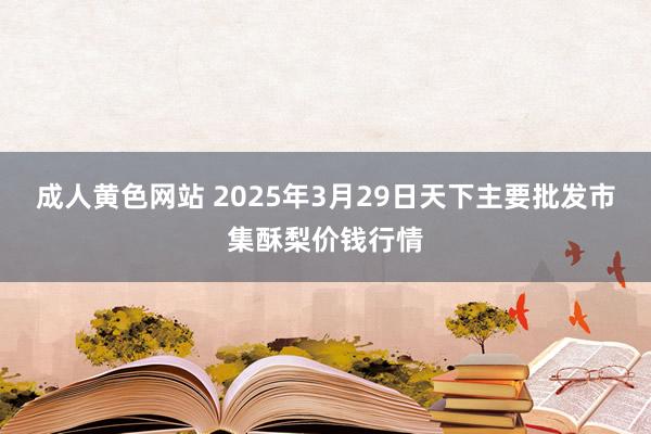 成人黄色网站 2025年3月29日天下主要批发市集酥梨价钱行情