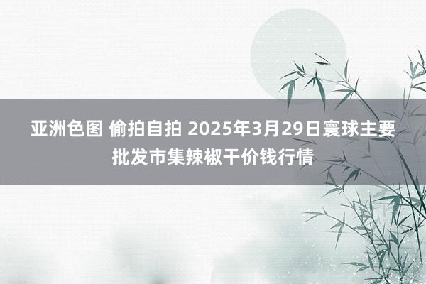 亚洲色图 偷拍自拍 2025年3月29日寰球主要批发市集辣椒干价钱行情