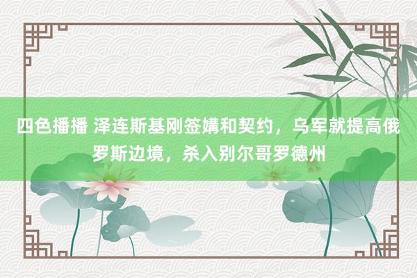 四色播播 泽连斯基刚签媾和契约，乌军就提高俄罗斯边境，杀入别尔哥罗德州