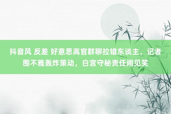 抖音风 反差 好意思高官群聊拉错东谈主，记者围不雅轰炸策动，白宫守秘责任闹见笑