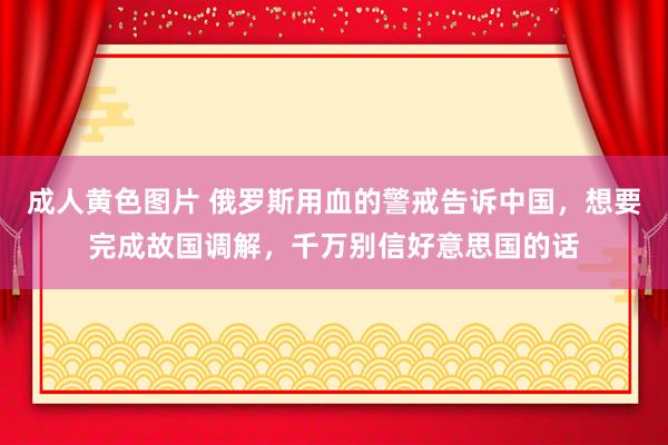 成人黄色图片 俄罗斯用血的警戒告诉中国，想要完成故国调解，千万别信好意思国的话