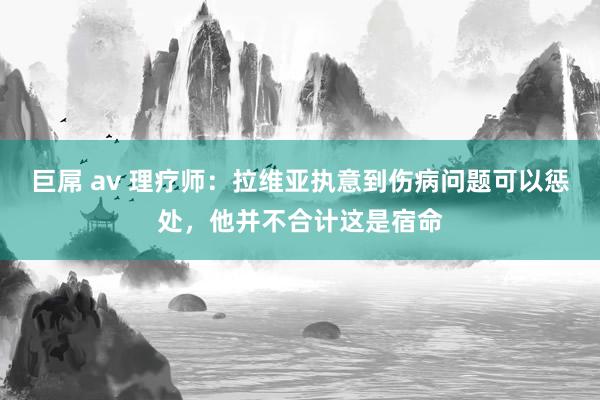 巨屌 av 理疗师：拉维亚执意到伤病问题可以惩处，他并不合计这是宿命