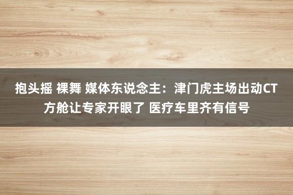 抱头摇 裸舞 媒体东说念主：津门虎主场出动CT方舱让专家开眼了 医疗车里齐有信号