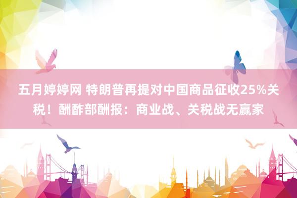 五月婷婷网 特朗普再提对中国商品征收25%关税！酬酢部酬报：商业战、关税战无赢家