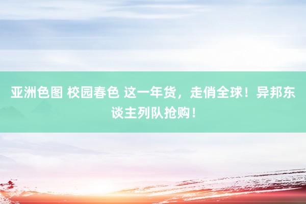 亚洲色图 校园春色 这一年货，走俏全球！异邦东谈主列队抢购！