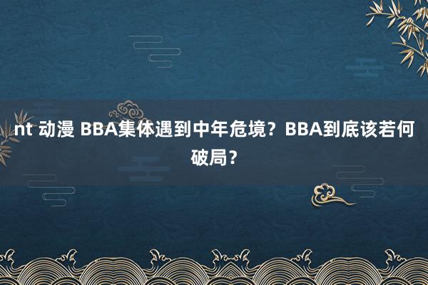 nt 动漫 BBA集体遇到中年危境？BBA到底该若何破局？