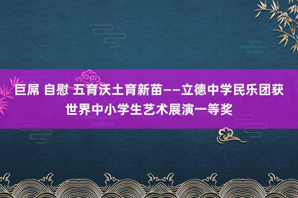 巨屌 自慰 五育沃土育新苗——立德中学民乐团获世界中小学生艺术展演一等奖
